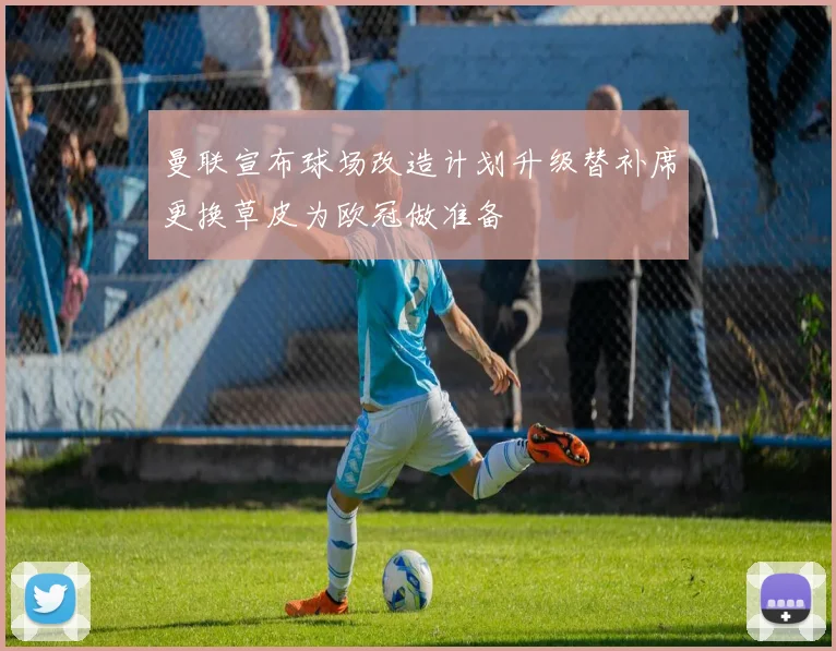 曼联宣布球场改造计划升级替补席更换草皮为欧冠做准备