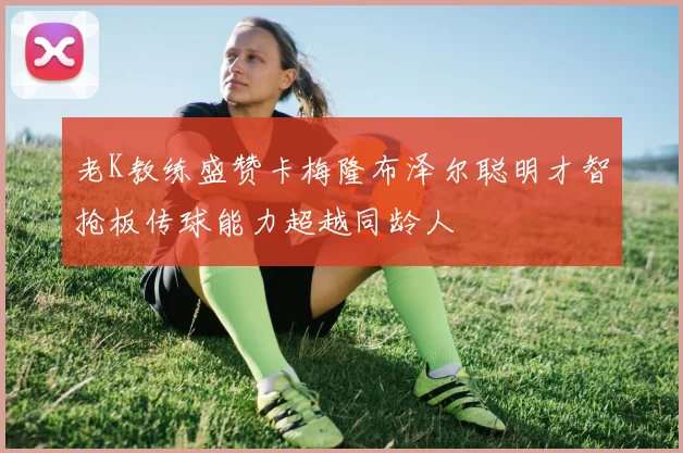 老K教练盛赞卡梅隆布泽尔聪明才智抢板传球能力超越同龄人