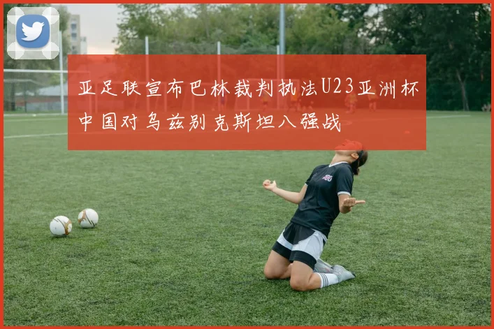 亚足联宣布巴林裁判执法U23亚洲杯中国对乌兹别克斯坦八强战