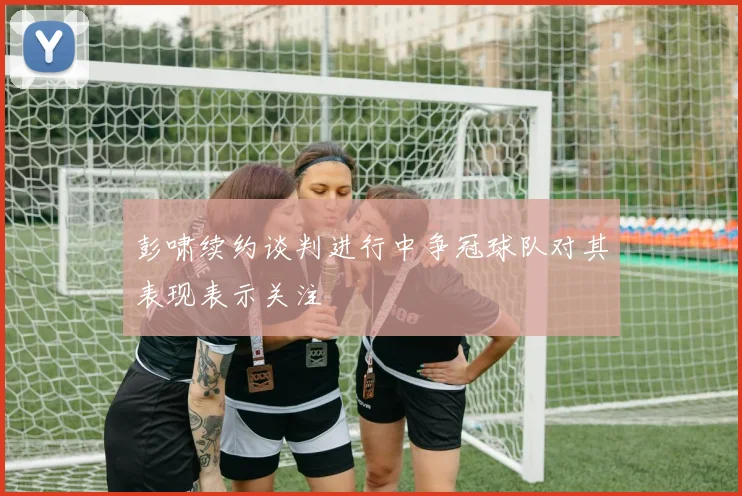 彭啸续约谈判进行中争冠球队对其表现表示关注