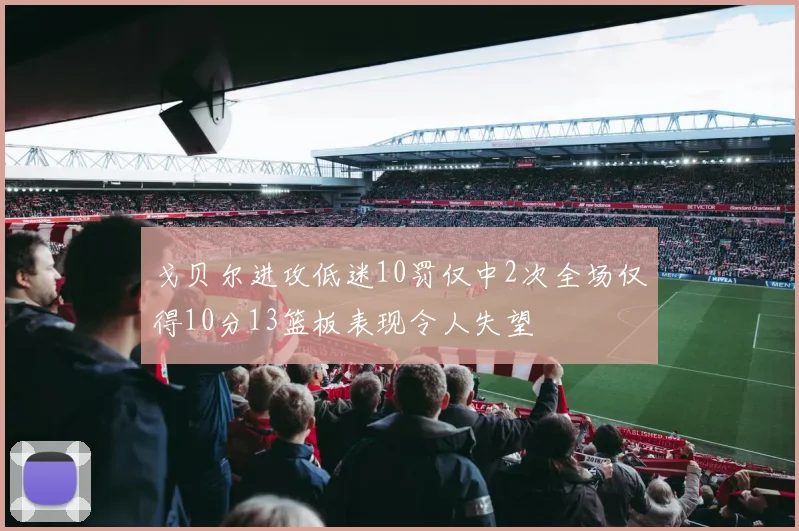 戈贝尔进攻低迷10罚仅中2次全场仅得10分13篮板表现令人失望
