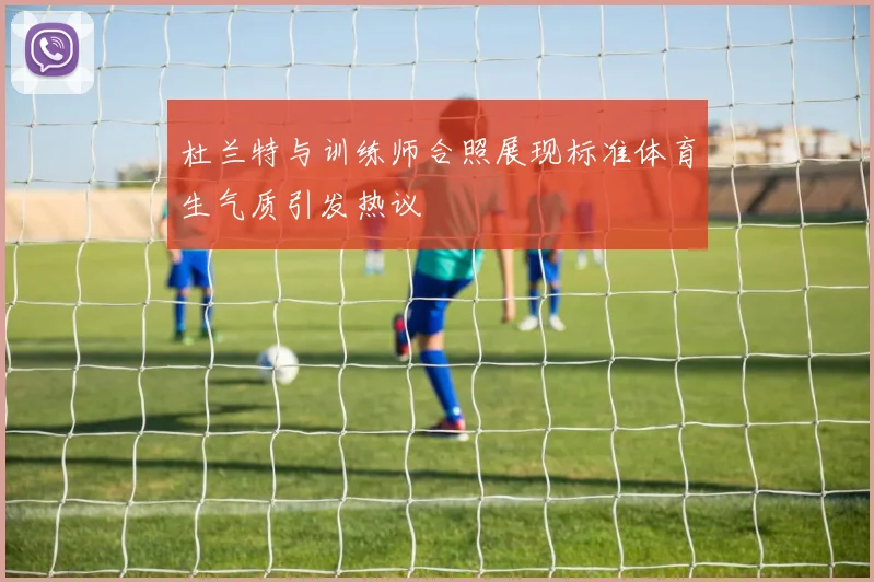 杜兰特与训练师合照展现标准体育生气质引发热议