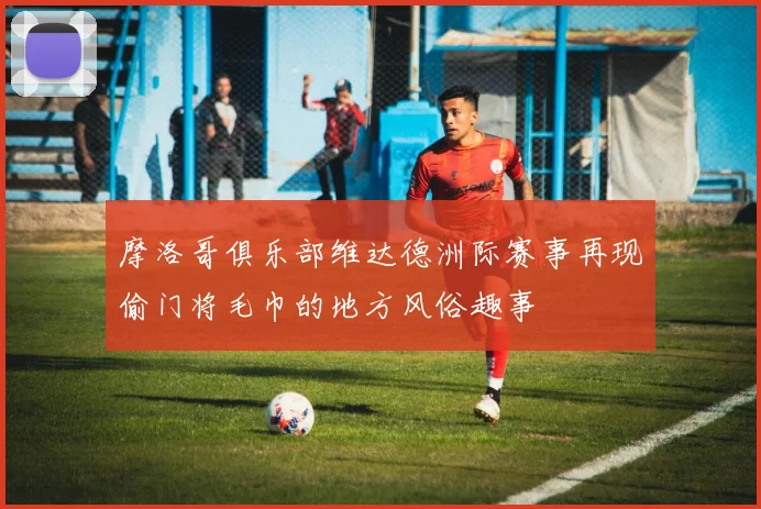 摩洛哥俱乐部维达德洲际赛事再现偷门将毛巾的地方风俗趣事