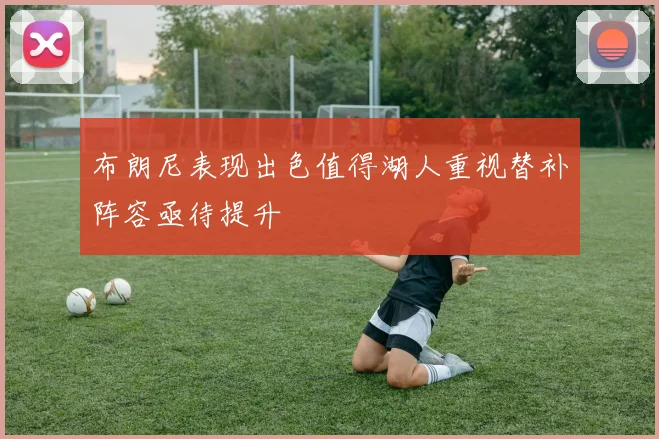 布朗尼表现出色值得湖人重视替补阵容亟待提升