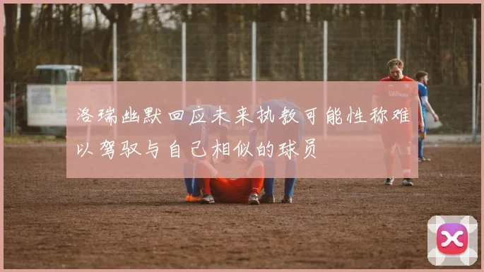 洛瑞幽默回应未来执教可能性称难以驾驭与自己相似的球员