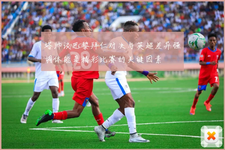 塔帅谈巴黎拜仁对决与英超差异强调体能是精彩比赛的关键因素