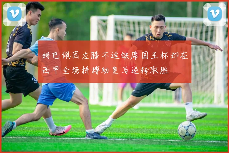 姆巴佩因左膝不适缺席国王杯却在西甲全场拼搏助皇马逆转取胜