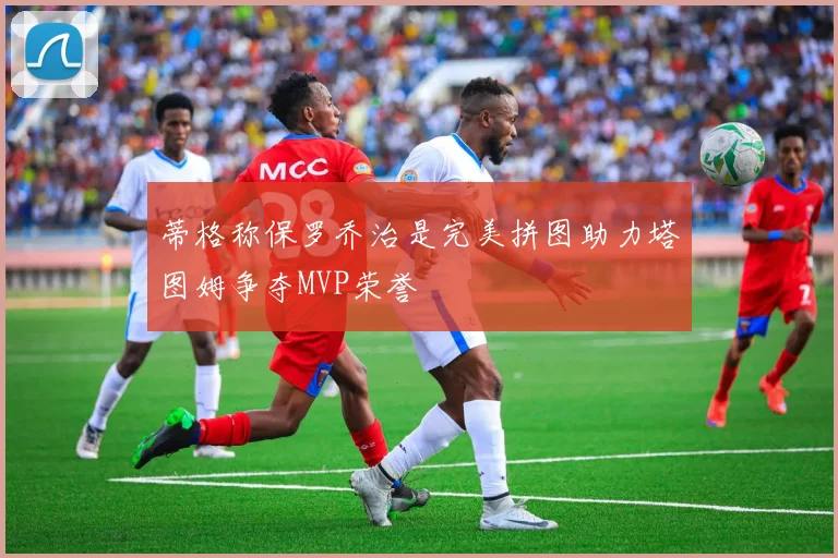 蒂格称保罗乔治是完美拼图助力塔图姆争夺MVP荣誉