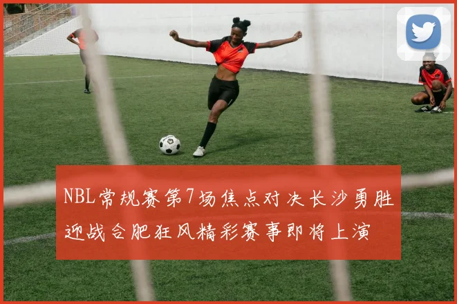 NBL常规赛第7场焦点对决长沙勇胜迎战合肥狂风精彩赛事即将上演
