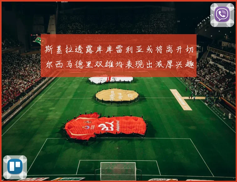 斯基拉透露库库雷利亚或将离开切尔西马德里双雄均表现出浓厚兴趣
