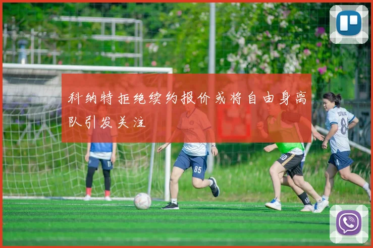 科纳特拒绝续约报价或将自由身离队引发关注