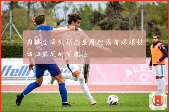 周鹏合同到期态度释然或考虑退役回归家庭的可能性