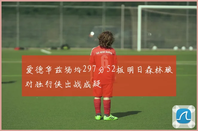 爱德华兹场均297分52板明日森林狼对独行侠出战成疑