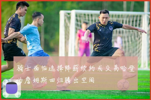 骑士面临选择降薪续约或交易哈登为詹姆斯回归腾出空间