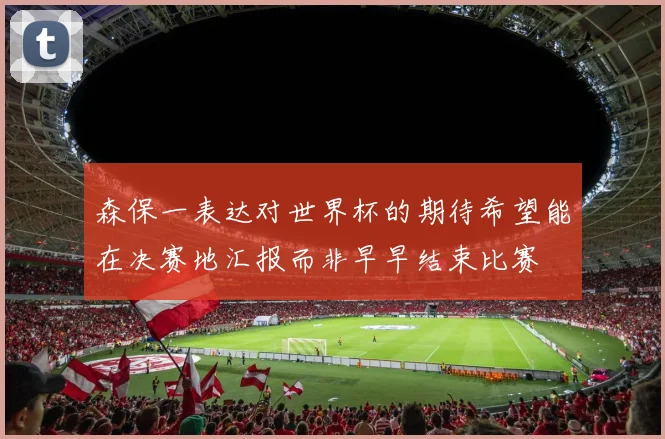 森保一表达对世界杯的期待希望能在决赛地汇报而非早早结束比赛