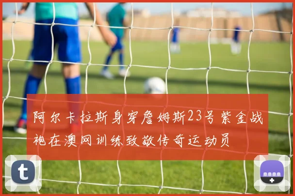阿尔卡拉斯身穿詹姆斯23号紫金战袍在澳网训练致敬传奇运动员