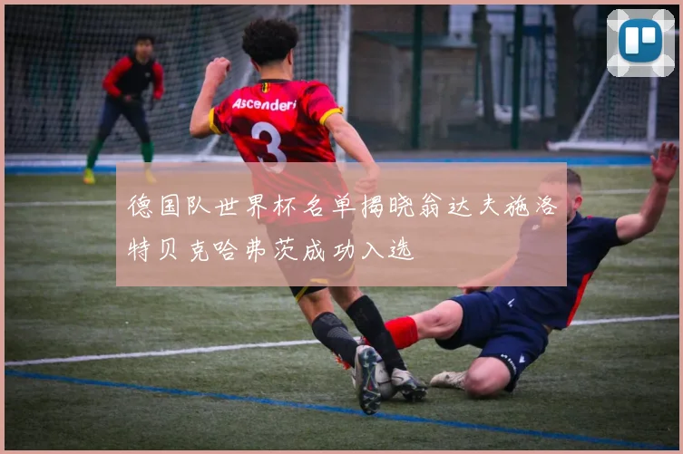 德国队世界杯名单揭晓翁达夫施洛特贝克哈弗茨成功入选