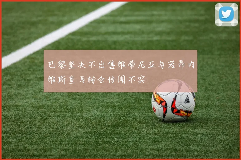 巴黎坚决不出售维蒂尼亚与若昂内维斯皇马转会传闻不实