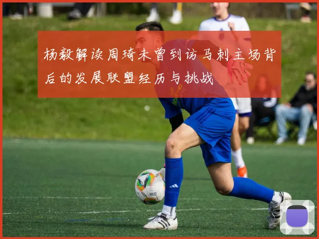 杨毅解读周琦未曾到访马刺主场背后的发展联盟经历与挑战