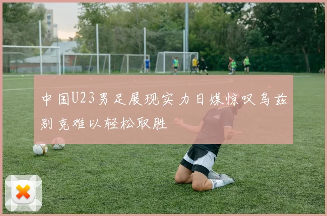 中国U23男足展现实力日媒惊叹乌兹别克难以轻松取胜