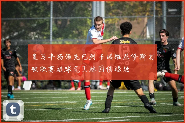 皇马半场领先巴列卡诺维尼修斯打破联赛进球荒贝林因伤退场
