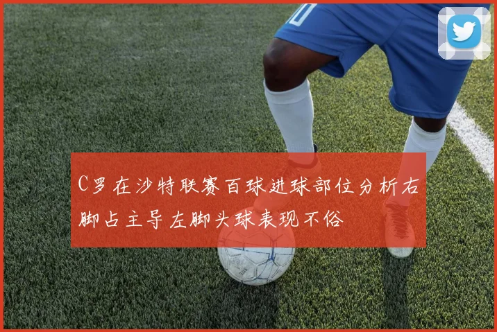 C罗在沙特联赛百球进球部位分析右脚占主导左脚头球表现不俗