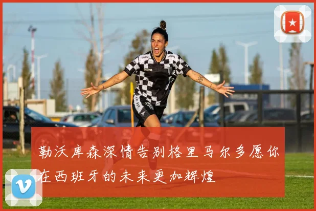 勒沃库森深情告别格里马尔多愿你在西班牙的未来更加辉煌